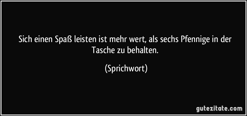 Sich einen Spaß leisten ist mehr wert, als sechs Pfennige in der Tasche zu behalten. (Sprichwort)