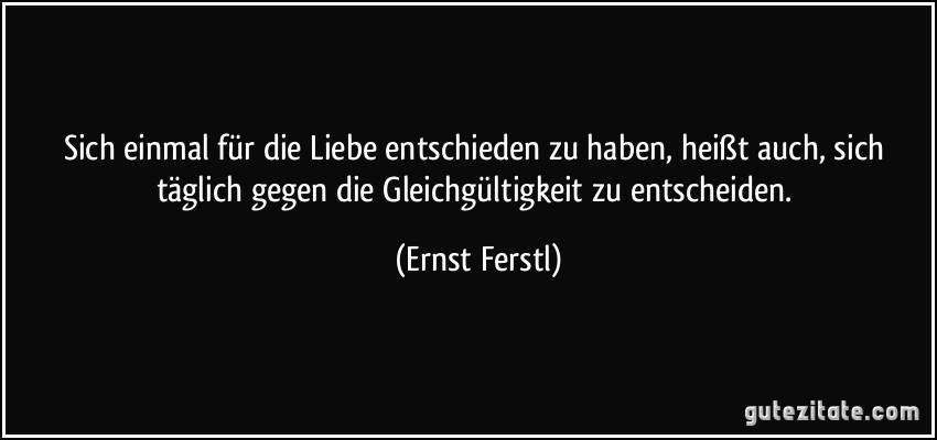 Sich einmal für die Liebe entschieden zu haben, heißt auch, sich täglich gegen die Gleichgültigkeit zu entscheiden. (Ernst Ferstl)