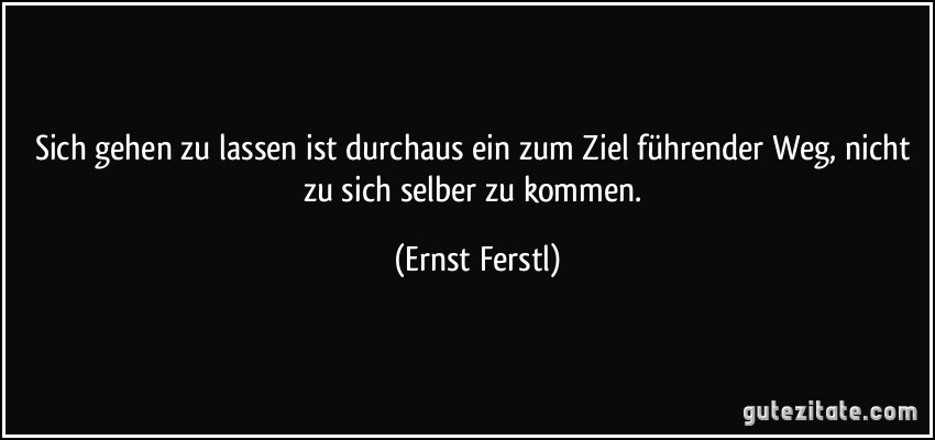 Sich gehen zu lassen ist durchaus ein zum Ziel führender Weg, nicht zu sich selber zu kommen. (Ernst Ferstl)