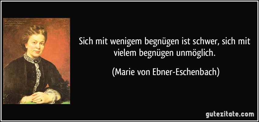 Sich mit wenigem begnügen ist schwer, sich mit vielem begnügen unmöglich. (Marie von Ebner-Eschenbach) Sich mit wenigem begnügen ist schwer, sich mit vielem begnügen unmöglich. (Marie von Ebner-Eschenbach)