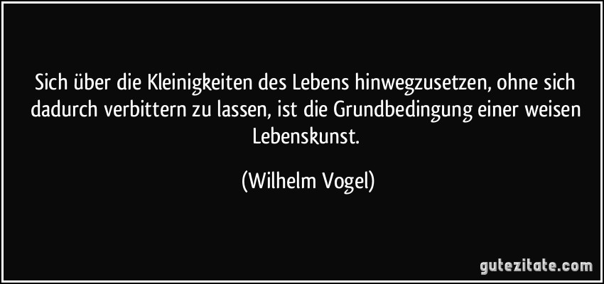 Sich über die Kleinigkeiten des Lebens hinwegzusetzen, ohne sich dadurch verbittern zu lassen, ist die Grundbedingung einer weisen Lebenskunst. (Wilhelm Vogel)