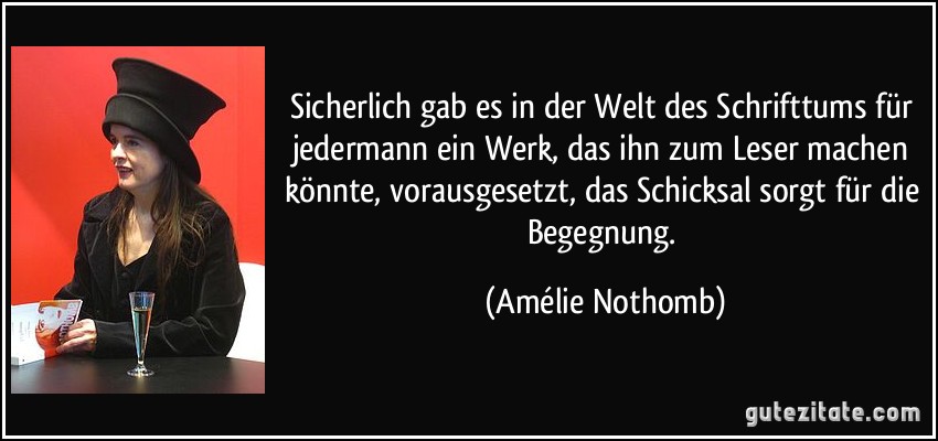 Sicherlich gab es in der Welt des Schrifttums für jedermann ein Werk, das ihn zum Leser machen könnte, vorausgesetzt, das Schicksal sorgt für die Begegnung. (Amélie Nothomb)