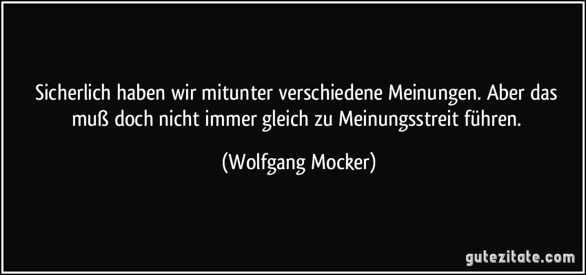 Sicherlich haben wir mitunter verschiedene Meinungen. Aber das muß doch nicht immer gleich zu Meinungsstreit führen. (Wolfgang Mocker)