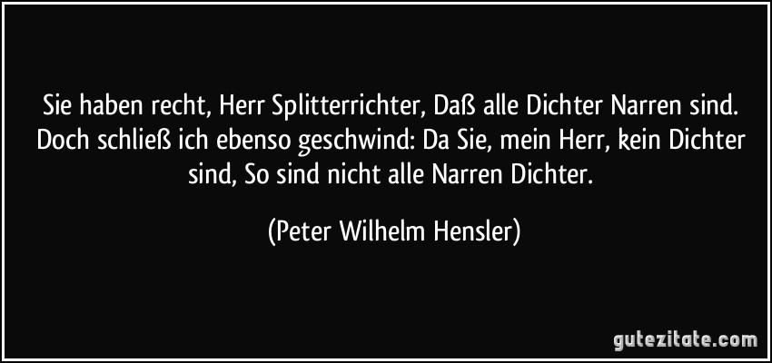 Sie haben recht, Herr Splitterrichter, Daß alle Dichter Narren sind. Doch schließ ich ebenso geschwind: Da Sie, mein Herr, kein Dichter sind, So sind nicht alle Narren Dichter. (Peter Wilhelm Hensler)