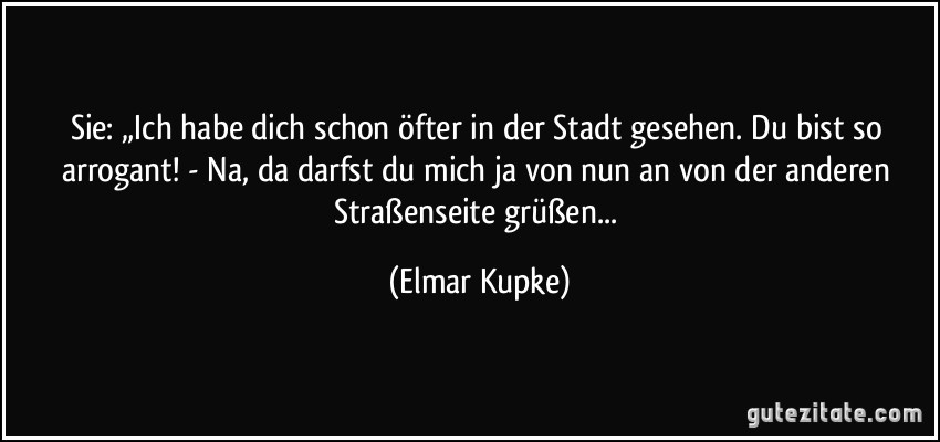 Sie: „Ich habe dich schon öfter in der Stadt gesehen. Du bist so arrogant! - Na, da darfst du mich ja von nun an von der anderen Straßenseite grüßen... (Elmar Kupke)