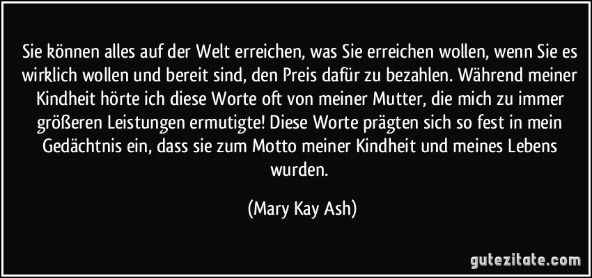 Sie können alles auf der Welt erreichen, was Sie erreichen wollen, wenn Sie es wirklich wollen und bereit sind, den Preis dafür zu bezahlen. Während meiner Kindheit hörte ich diese Worte oft von meiner Mutter, die mich zu immer größeren Leistungen ermutigte! Diese Worte prägten sich so fest in mein Gedächtnis ein, dass sie zum Motto meiner Kindheit und meines Lebens wurden. (Mary Kay Ash)