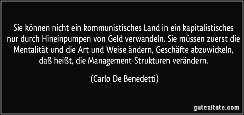 Sie können nicht ein kommunistisches Land in ein kapitalistisches nur durch Hineinpumpen von Geld verwandeln. Sie müssen zuerst die Mentalität und die Art und Weise ändern, Geschäfte abzuwickeln, daß heißt, die Management-Strukturen verändern. (Carlo De Benedetti)