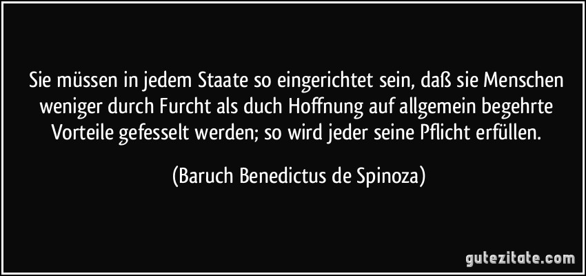 Sie müssen in jedem Staate so eingerichtet sein, daß sie Menschen weniger durch Furcht als duch Hoffnung auf allgemein begehrte Vorteile gefesselt werden; so wird jeder seine Pflicht erfüllen. (Baruch Benedictus de Spinoza)