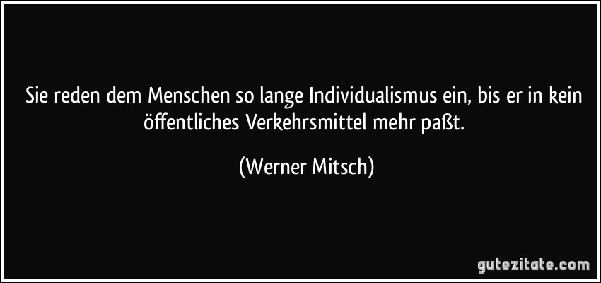 Sie reden dem Menschen so lange Individualismus ein, bis er in kein öffentliches Verkehrsmittel mehr paßt. (Werner Mitsch)