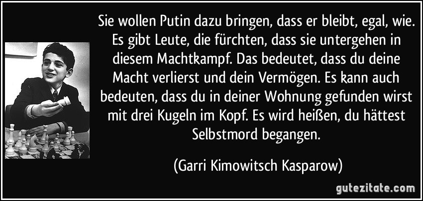 Sie wollen Putin dazu bringen, dass er bleibt, egal, wie. Es gibt Leute, die fürchten, dass sie untergehen in diesem Machtkampf. Das bedeutet, dass du deine Macht verlierst und dein Vermögen. Es kann auch bedeuten, dass du in deiner Wohnung gefunden wirst mit drei Kugeln im Kopf. Es wird heißen, du hättest Selbstmord begangen. (Garri Kimowitsch Kasparow)