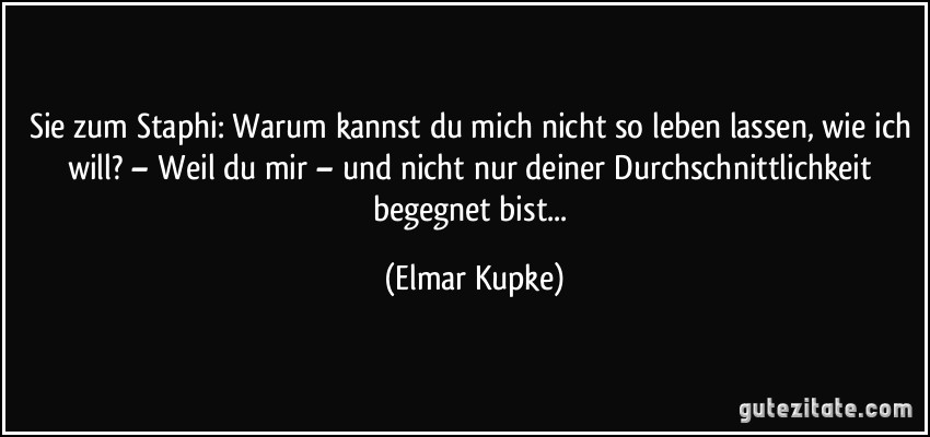 Sie zum Staphi: Warum kannst du mich nicht so leben lassen, wie ich will? – Weil du mir – und nicht nur deiner Durchschnittlichkeit begegnet bist... (Elmar Kupke)