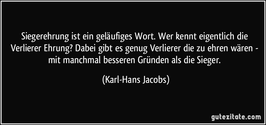 Siegerehrung ist ein geläufiges Wort. Wer kennt eigentlich die Verlierer Ehrung? Dabei gibt es genug Verlierer die zu ehren wären - mit manchmal besseren Gründen als die Sieger. (Karl-Hans Jacobs)