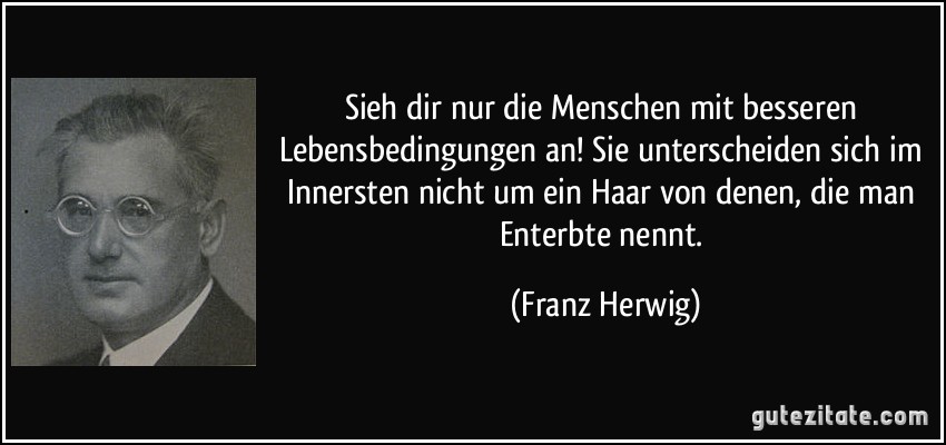 Sieh dir nur die Menschen mit besseren Lebensbedingungen an! Sie unterscheiden sich im Innersten nicht um ein Haar von denen, die man Enterbte nennt. (Franz Herwig)