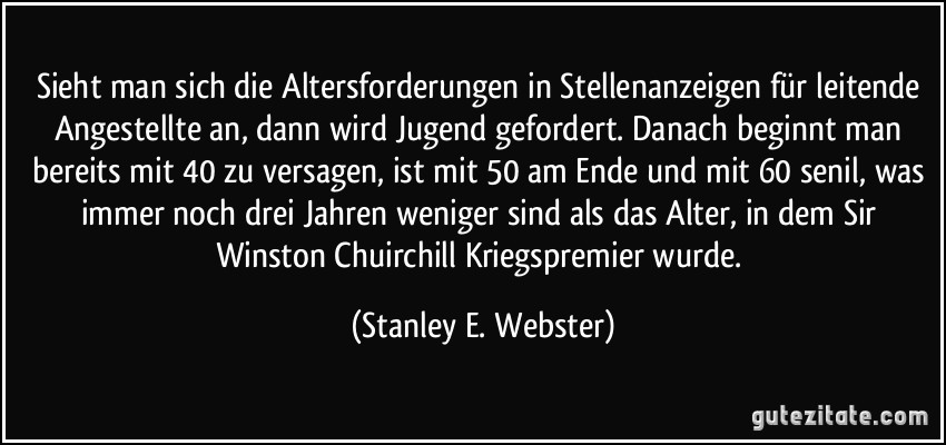 Sieht man sich die Altersforderungen in Stellenanzeigen für leitende Angestellte an, dann wird Jugend gefordert. Danach beginnt man bereits mit 40 zu versagen, ist mit 50 am Ende und mit 60 senil, was immer noch drei Jahren weniger sind als das Alter, in dem Sir Winston Chuirchill Kriegspremier wurde. (Stanley E. Webster)