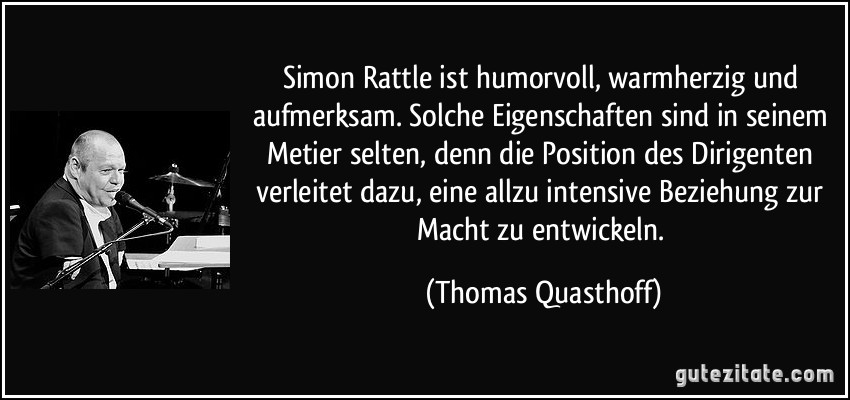 Simon Rattle ist humorvoll, warmherzig und aufmerksam. Solche Eigenschaften sind in seinem Metier selten, denn die Position des Dirigenten verleitet dazu, eine allzu intensive Beziehung zur Macht zu entwickeln. (Thomas Quasthoff)