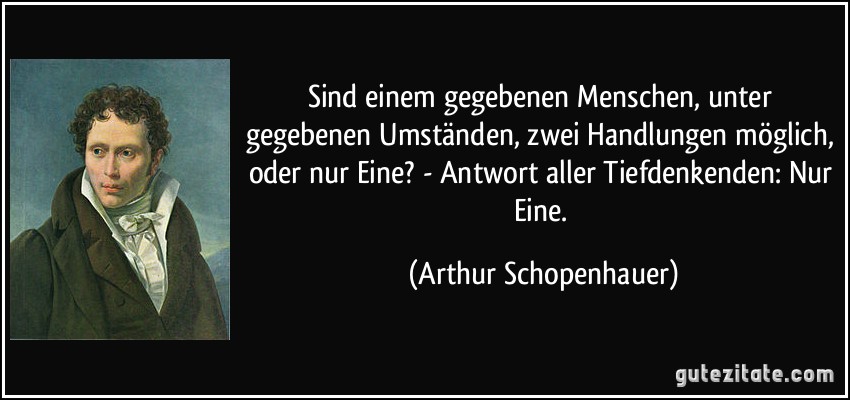 Sind einem gegebenen Menschen, unter gegebenen Umständen, zwei Handlungen möglich, oder nur Eine? - Antwort aller Tiefdenkenden: Nur Eine. (Arthur Schopenhauer)