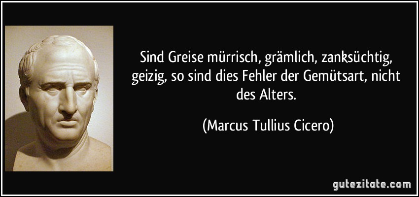 Sind Greise mürrisch, grämlich, zanksüchtig, geizig, so sind dies Fehler der Gemütsart, nicht des Alters. (Marcus Tullius Cicero)