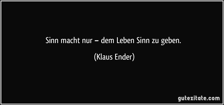 Sinn macht nur – dem Leben Sinn zu geben. (Klaus Ender)