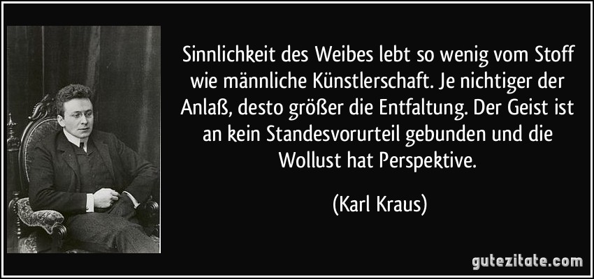 Sinnlichkeit des Weibes lebt so wenig vom Stoff wie männliche Künstlerschaft. Je nichtiger der Anlaß, desto größer die Entfaltung. Der Geist ist an kein Standesvorurteil gebunden und die Wollust hat Perspektive. (Karl Kraus)