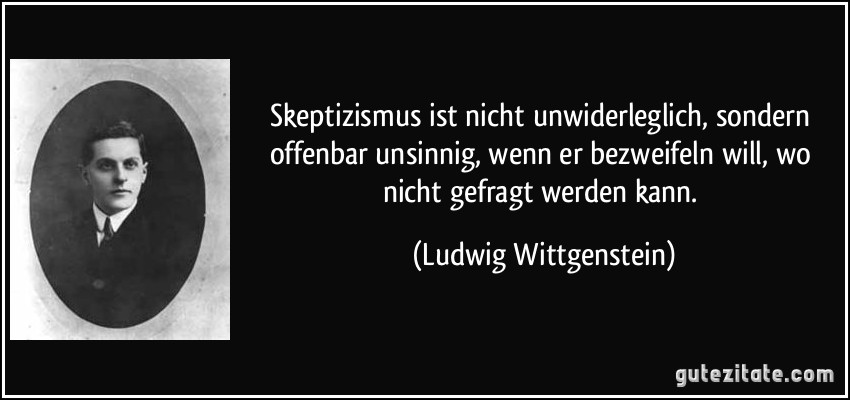 Skeptizismus ist nicht unwiderleglich, sondern offenbar unsinnig, wenn er bezweifeln will, wo nicht gefragt werden kann. (Ludwig Wittgenstein)