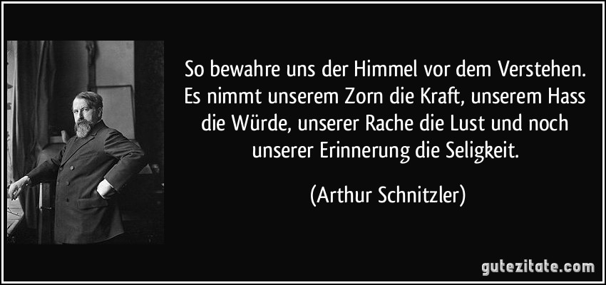 So bewahre uns der Himmel vor dem Verstehen. Es nimmt unserem Zorn die Kraft, unserem Hass die Würde, unserer Rache die Lust und noch unserer Erinnerung die Seligkeit. (Arthur Schnitzler)