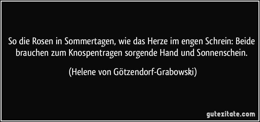 So die Rosen in Sommertagen, wie das Herze im engen Schrein: Beide brauchen zum Knospentragen sorgende Hand und Sonnenschein. (Helene von Götzendorf-Grabowski)