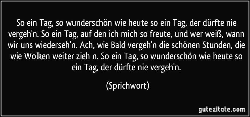 So ein Tag, so wunderschön wie heute so ein Tag, der dürfte nie vergeh'n. So ein Tag, auf den ich mich so freute, und wer weiß, wann wir uns wiederseh'n. Ach, wie Bald vergeh'n die schönen Stunden, die wie Wolken weiter zieh n. So ein Tag, so wunderschön wie heute so ein Tag, der dürfte nie vergeh'n. (Sprichwort)