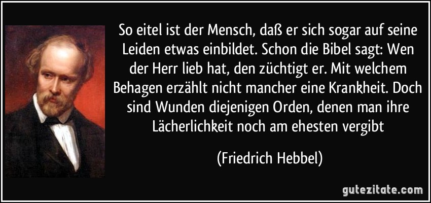 So eitel ist der Mensch, daß er sich sogar auf seine Leiden etwas einbildet. Schon die Bibel sagt: Wen der Herr lieb hat, den züchtigt er. Mit welchem Behagen erzählt nicht mancher eine Krankheit. Doch sind Wunden diejenigen Orden, denen man ihre Lächerlichkeit noch am ehesten vergibt (Friedrich Hebbel)