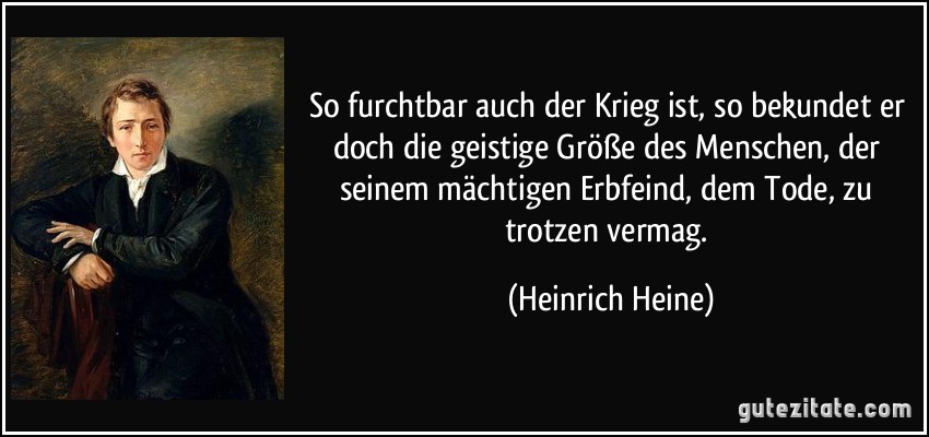 So furchtbar auch der Krieg ist, so bekundet er doch die geistige Größe des Menschen, der seinem mächtigen Erbfeind, dem Tode, zu trotzen vermag. (Heinrich Heine)