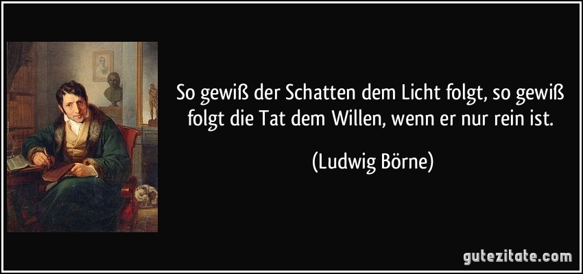 So gewiß der Schatten dem Licht folgt, so gewiß folgt die Tat dem Willen, wenn er nur rein ist. (Ludwig Börne)