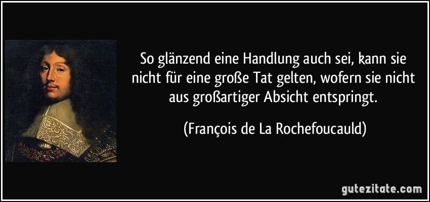 So glänzend eine Handlung auch sei, kann sie nicht für eine große Tat gelten, wofern sie nicht aus großartiger Absicht entspringt. (François de La Rochefoucauld)