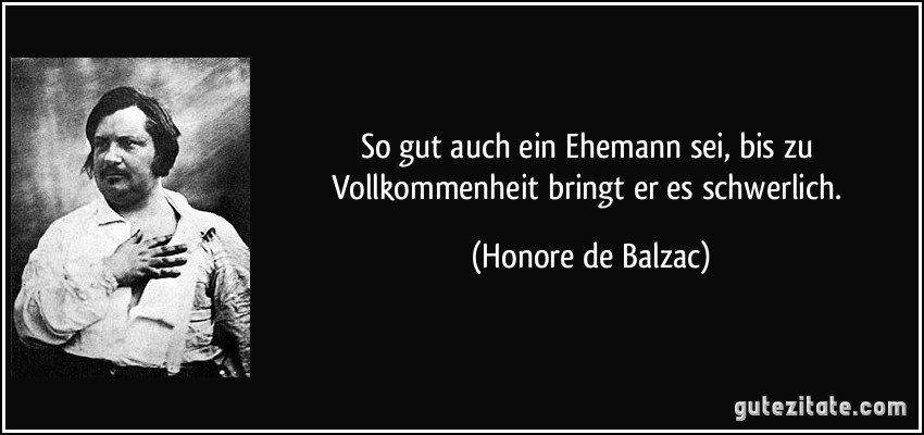 So gut auch ein Ehemann sei, bis zu Vollkommenheit bringt er es schwerlich. (Honore de Balzac)