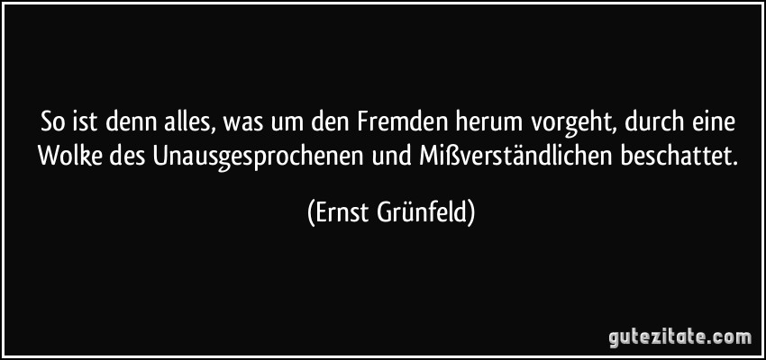 So ist denn alles, was um den Fremden herum vorgeht, durch eine Wolke des Unausgesprochenen und Mißverständlichen beschattet. (Ernst Grünfeld)