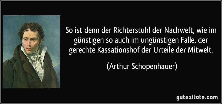 So ist denn der Richterstuhl der Nachwelt, wie im günstigen so auch im ungünstigen Falle, der gerechte Kassationshof der Urteile der Mitwelt. (Arthur Schopenhauer)