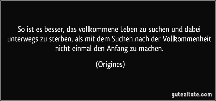 So ist es besser, das vollkommene Leben zu suchen und dabei unterwegs zu sterben, als mit dem Suchen nach der Vollkommenheit nicht einmal den Anfang zu machen. (Origines)