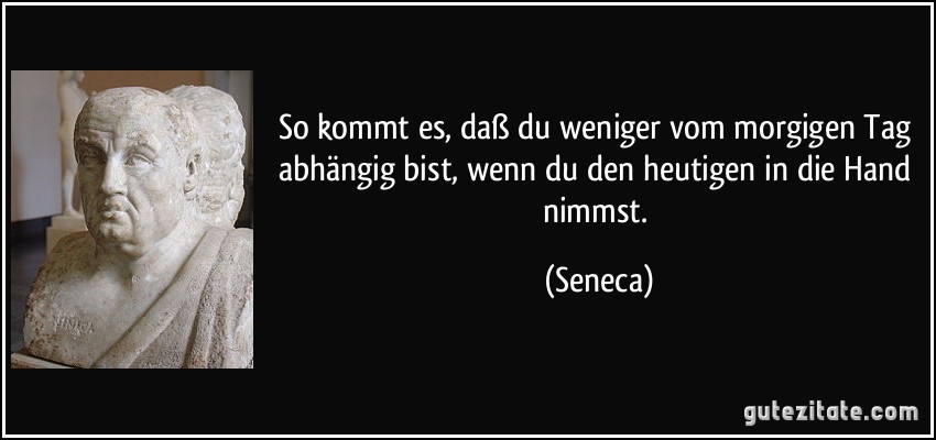 So kommt es, daß du weniger vom morgigen Tag abhängig bist, wenn du den heutigen in die Hand nimmst. (Seneca)