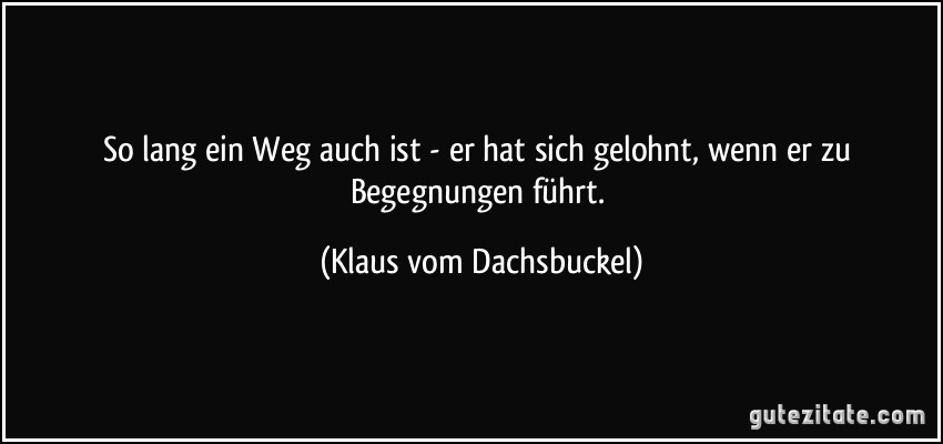 So lang ein Weg auch ist - er hat sich gelohnt, wenn er zu Begegnungen führt. (Klaus vom Dachsbuckel)