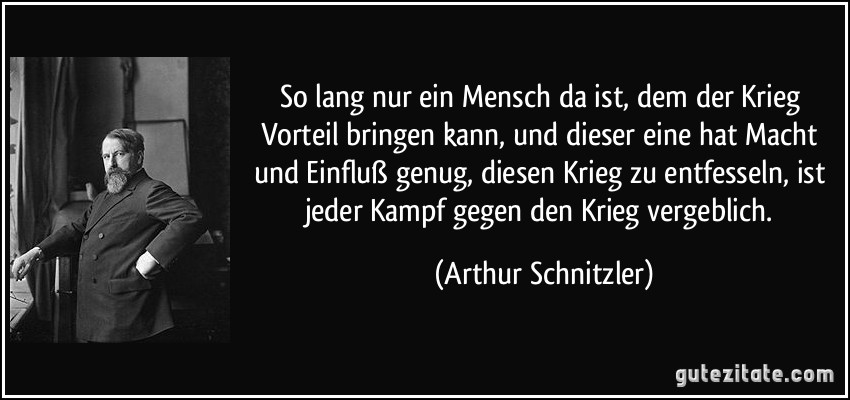 So lang nur ein Mensch da ist, dem der Krieg Vorteil bringen kann, und dieser eine hat Macht und Einfluß genug, diesen Krieg zu entfesseln, ist jeder Kampf gegen den Krieg vergeblich. (Arthur Schnitzler)