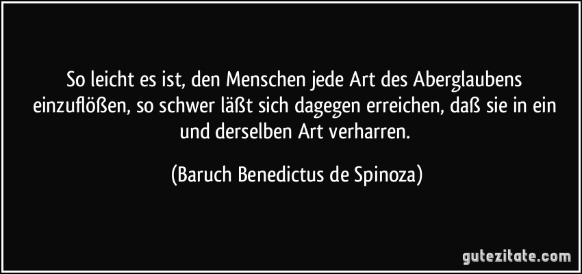 So leicht es ist, den Menschen jede Art des Aberglaubens einzuflößen, so schwer läßt sich dagegen erreichen, daß sie in ein und derselben Art verharren. (Baruch Benedictus de Spinoza)