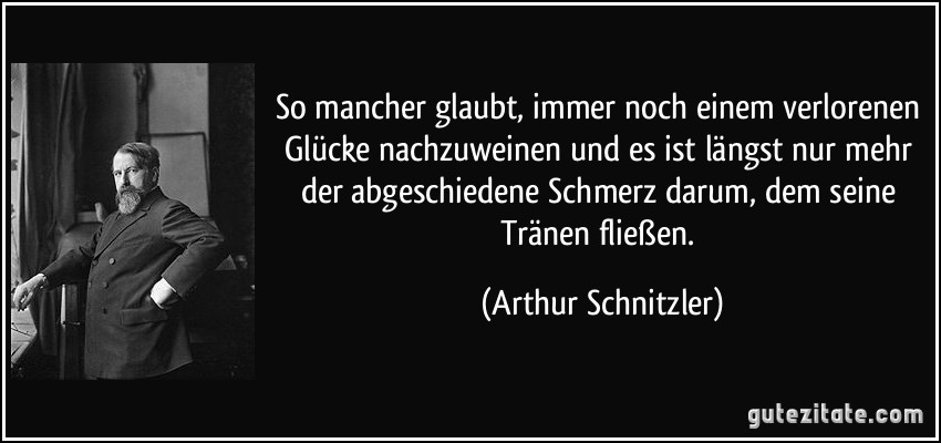 So mancher glaubt, immer noch einem verlorenen Glücke nachzuweinen und es ist längst nur mehr der abgeschiedene Schmerz darum, dem seine Tränen fließen. (Arthur Schnitzler)