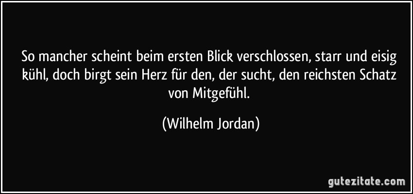 So mancher scheint beim ersten Blick verschlossen, starr und eisig kühl, doch birgt sein Herz für den, der sucht, den reichsten Schatz von Mitgefühl. (Wilhelm Jordan)