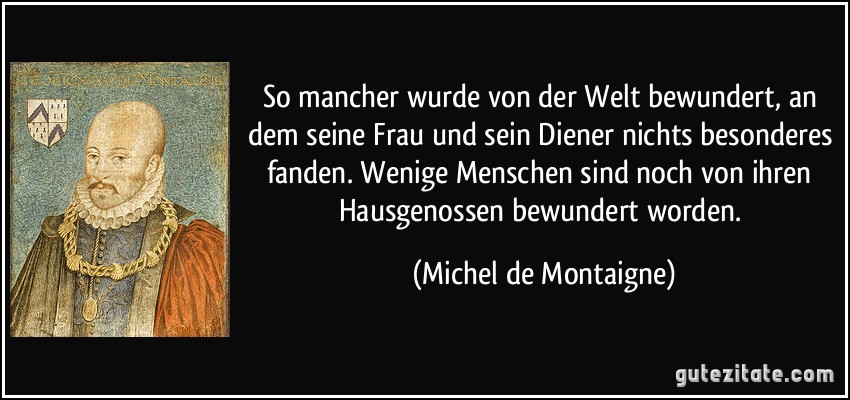 So mancher wurde von der Welt bewundert, an dem seine Frau und sein Diener nichts besonderes fanden. Wenige Menschen sind noch von ihren Hausgenossen bewundert worden. (Michel de Montaigne)