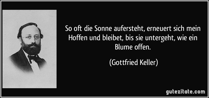 So oft die Sonne aufersteht, erneuert sich mein Hoffen und bleibet, bis sie untergeht, wie ein Blume offen. (Gottfried Keller)