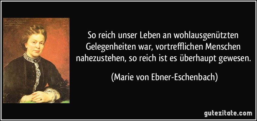 So reich unser Leben an wohlausgenützten Gelegenheiten war, vortrefflichen Menschen nahezustehen, so reich ist es überhaupt gewesen. (Marie von Ebner-Eschenbach)