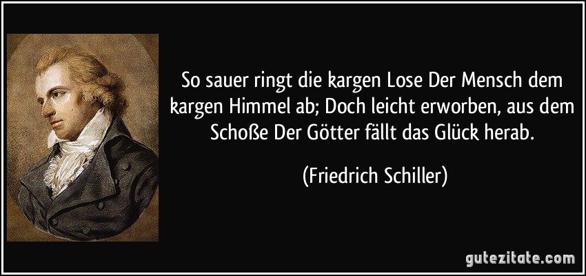 So sauer ringt die kargen Lose Der Mensch dem kargen Himmel ab; Doch leicht erworben, aus dem Schoße Der Götter fällt das Glück herab. (Friedrich Schiller)