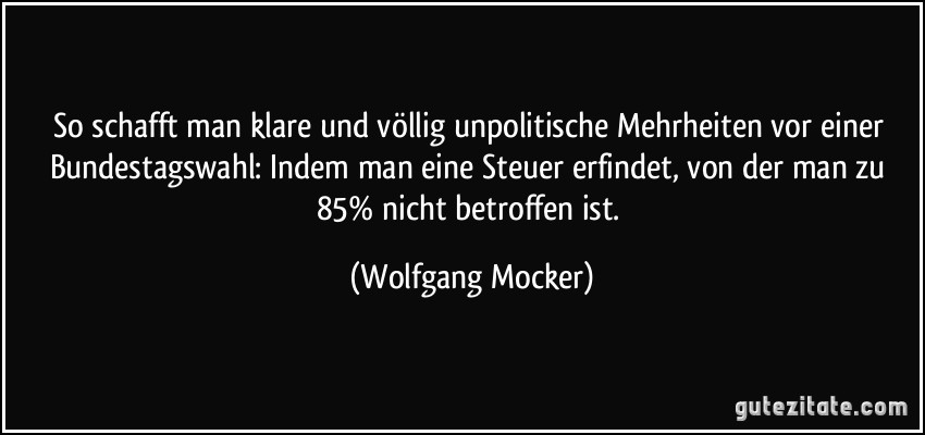 So schafft man klare und völlig unpolitische Mehrheiten vor einer Bundestagswahl: Indem man eine Steuer erfindet, von der man zu 85% nicht betroffen ist. (Wolfgang Mocker)