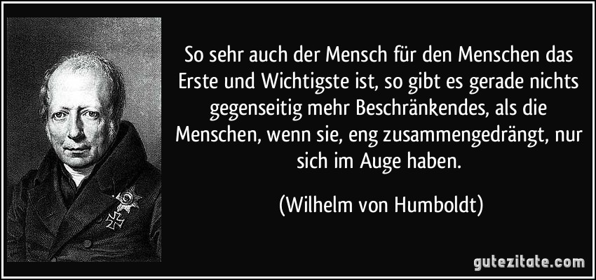 So sehr auch der Mensch für den Menschen das Erste und Wichtigste ist, so gibt es gerade nichts gegenseitig mehr Beschränkendes, als die Menschen, wenn sie, eng zusammengedrängt, nur sich im Auge haben. (Wilhelm von Humboldt)