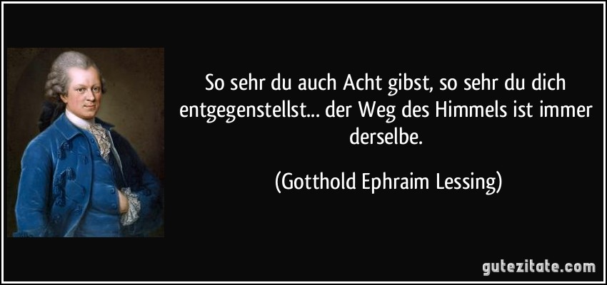 So sehr du auch Acht gibst, so sehr du dich entgegenstellst... der Weg des Himmels ist immer derselbe. (Gotthold Ephraim Lessing)