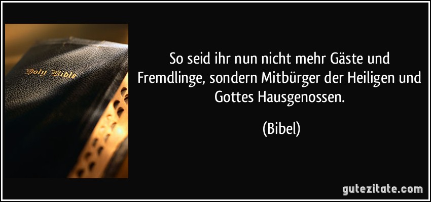 So seid ihr nun nicht mehr Gäste und Fremdlinge, sondern Mitbürger der Heiligen und Gottes Hausgenossen. (Bibel)