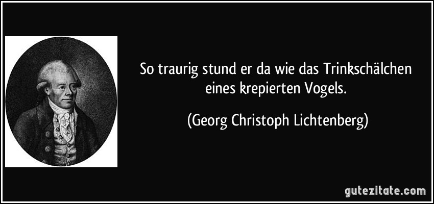 So traurig stund er da wie das Trinkschälchen eines krepierten Vogels. (Georg Christoph Lichtenberg)